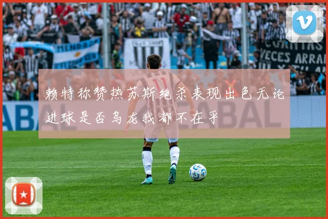 赖特称赞热苏斯绝杀表现出色无论进球是否乌龙我都不在乎