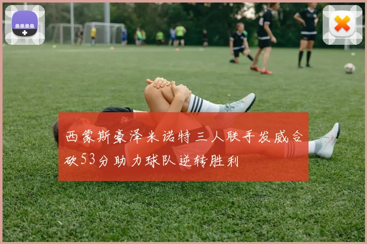 西蒙斯豪泽米诺特三人联手发威合砍53分助力球队逆转胜利
