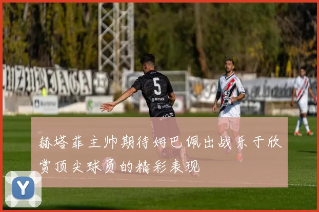 赫塔菲主帅期待姆巴佩出战乐于欣赏顶尖球员的精彩表现