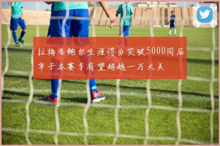 拉梅洛鲍尔生涯得分突破5000同届华子本赛季有望超越一万大关