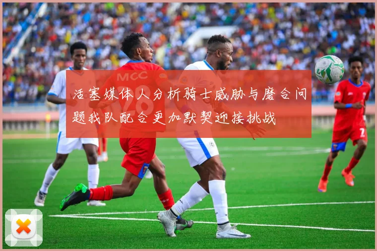 活塞媒体人分析骑士威胁与磨合问题我队配合更加默契迎接挑战