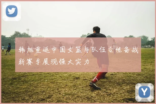 韩旭重返中国女篮与队伍合练备战新赛季展现强大实力