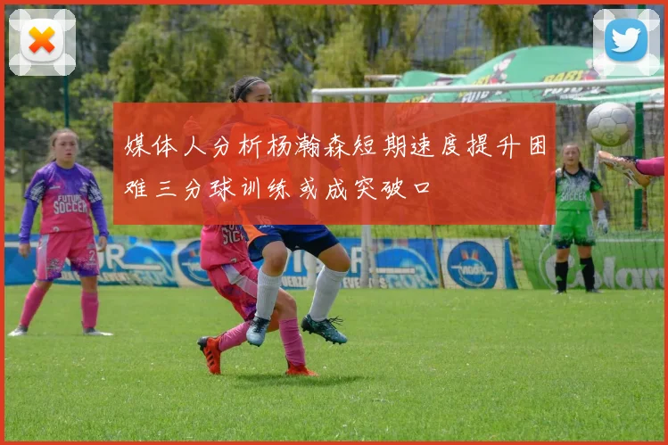 媒体人分析杨瀚森短期速度提升困难三分球训练或成突破口