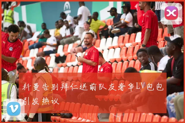 科曼告别拜仁送前队友奢华LV包包引发热议