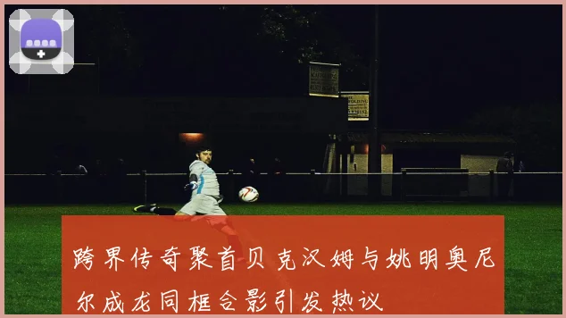 跨界传奇聚首贝克汉姆与姚明奥尼尔成龙同框合影引发热议
